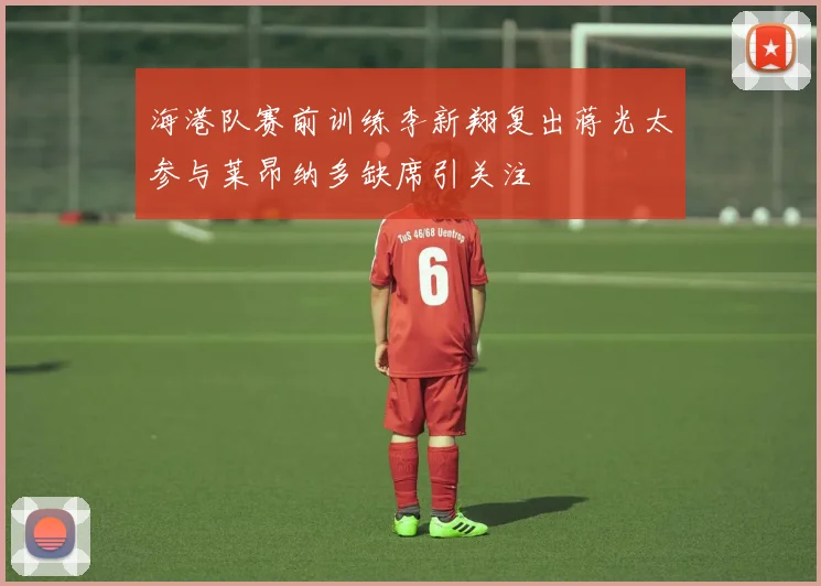 海港队赛前训练李新翔复出蒋光太参与莱昂纳多缺席引关注