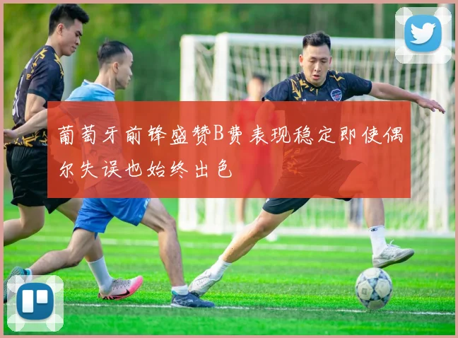 葡萄牙前锋盛赞B费表现稳定即使偶尔失误也始终出色