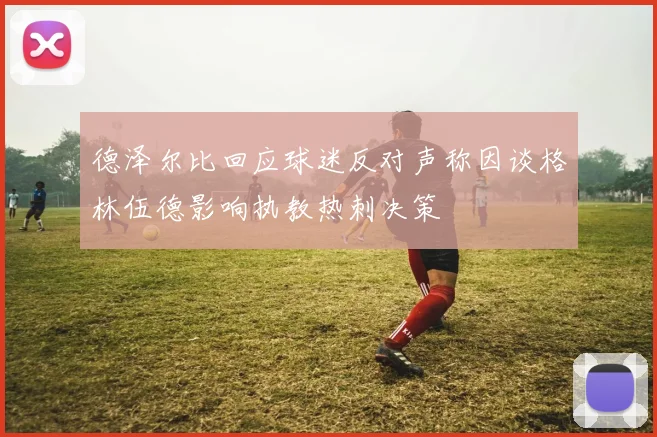 德泽尔比回应球迷反对声称因谈格林伍德影响执教热刺决策