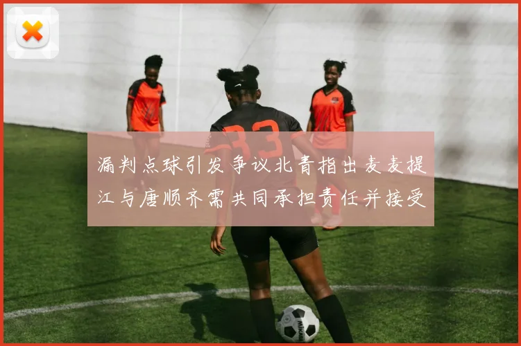 漏判点球引发争议北青指出麦麦提江与唐顺齐需共同承担责任并接受处罚
