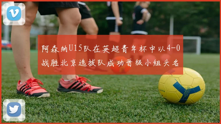 阿森纳U15队在英超青年杯中以4-0战胜北京选拔队成功晋级小组头名