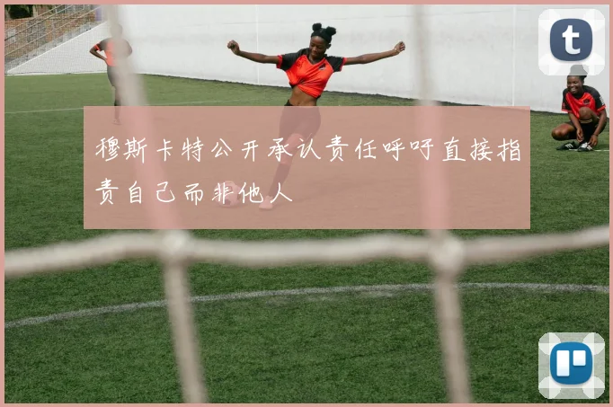 穆斯卡特公开承认责任呼吁直接指责自己而非他人
