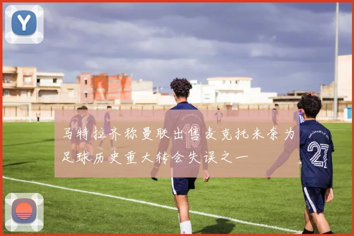 马特拉齐称曼联出售麦克托米奈为足球历史重大转会失误之一