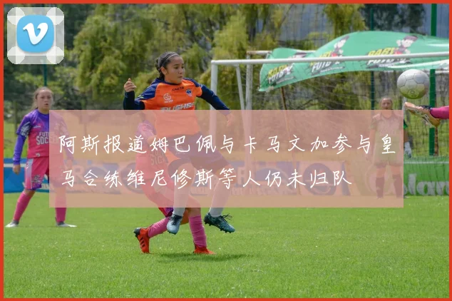 阿斯报道姆巴佩与卡马文加参与皇马合练维尼修斯等人仍未归队