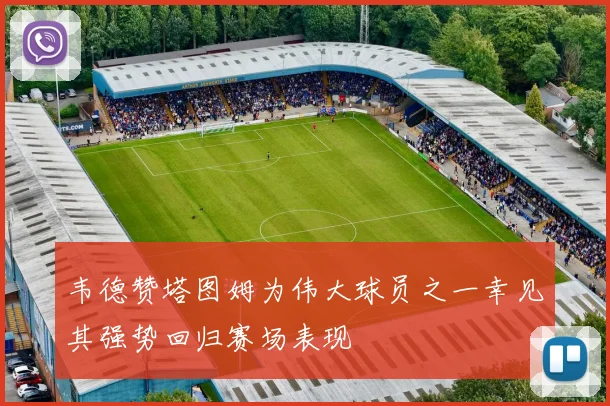 韦德赞塔图姆为伟大球员之一幸见其强势回归赛场表现