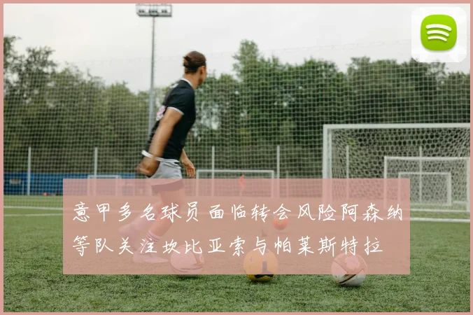 意甲多名球员面临转会风险阿森纳等队关注坎比亚索与帕莱斯特拉