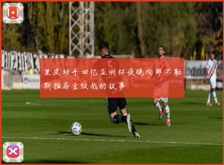 里皮助手回忆亚洲杯夜晚向那不勒斯推荐金玟哉的故事