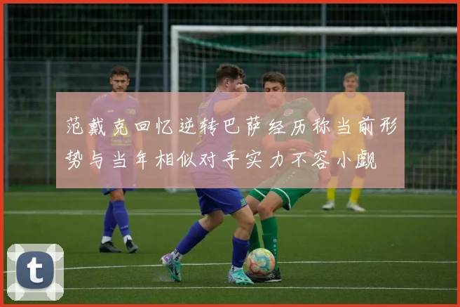 范戴克回忆逆转巴萨经历称当前形势与当年相似对手实力不容小觑