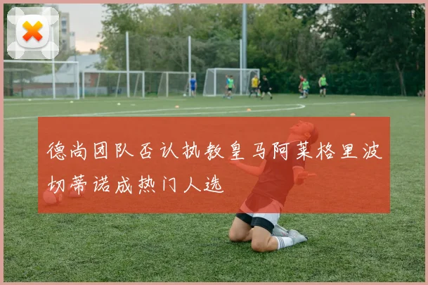 德尚团队否认执教皇马阿莱格里波切蒂诺成热门人选
