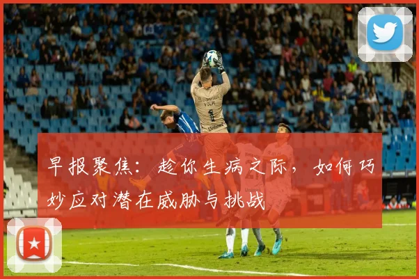早报聚焦：趁你生病之际，如何巧妙应对潜在威胁与挑战