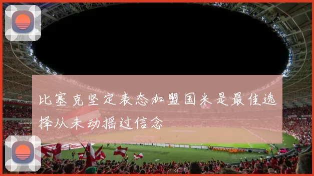 比塞克坚定表态加盟国米是最佳选择从未动摇过信念