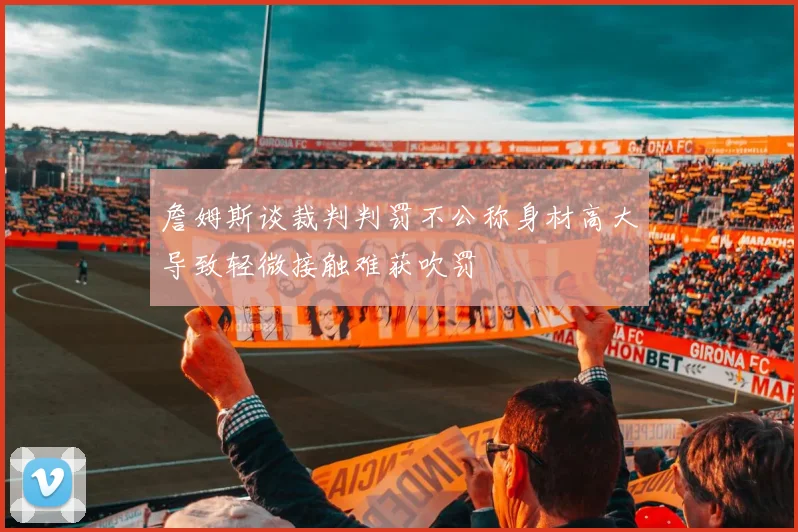 詹姆斯谈裁判判罚不公称身材高大导致轻微接触难获吹罚