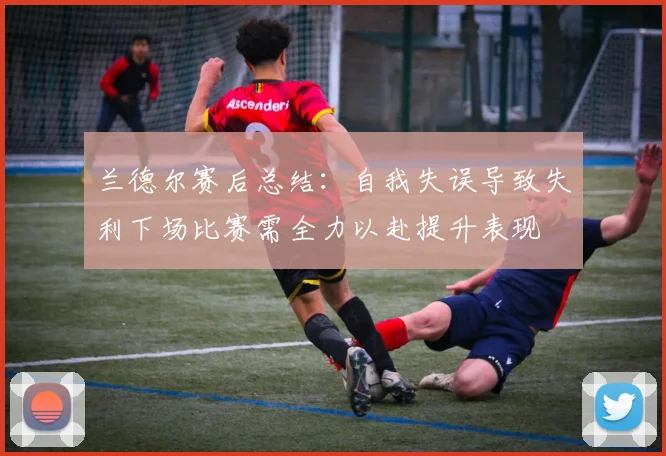 兰德尔赛后总结：自我失误导致失利下场比赛需全力以赴提升表现