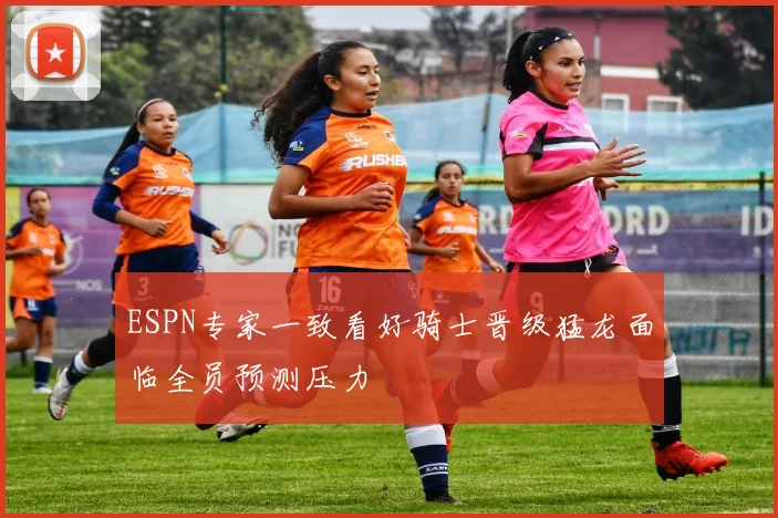 ESPN专家一致看好骑士晋级猛龙面临全员预测压力