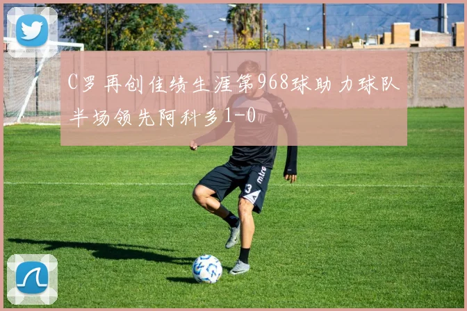 C罗再创佳绩生涯第968球助力球队半场领先阿科多1-0