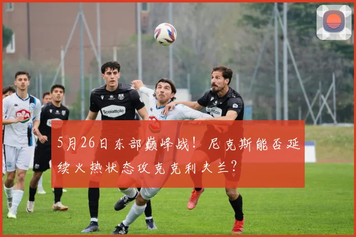 5月26日东部巅峰战！尼克斯能否延续火热状态攻克克利夫兰？
