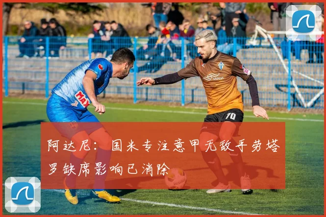 阿达尼：国米专注意甲无敌手劳塔罗缺席影响已消除