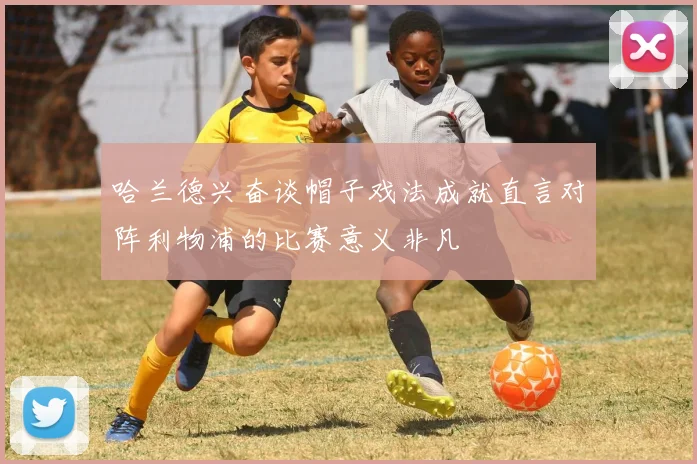 哈兰德兴奋谈帽子戏法成就直言对阵利物浦的比赛意义非凡