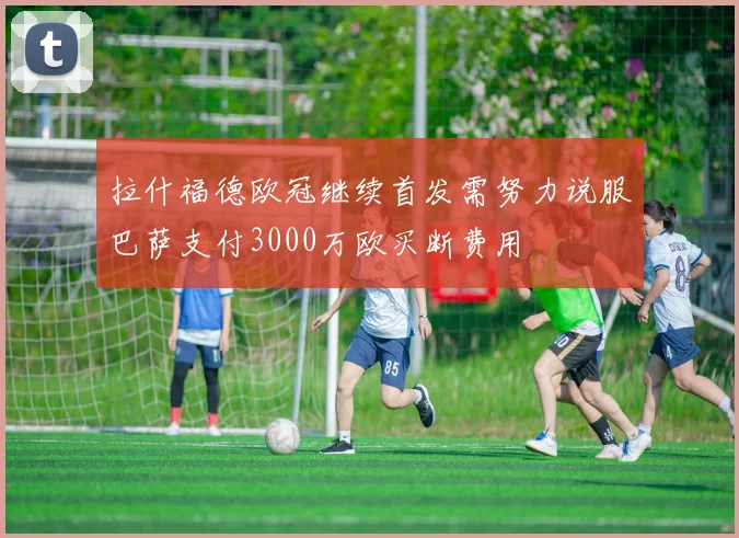 拉什福德欧冠继续首发需努力说服巴萨支付3000万欧买断费用